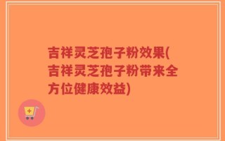 吉祥灵芝孢子粉效果(吉祥灵芝孢子粉带来全方位健康效益)