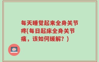 每天睡觉起来全身关节疼(每日起床全身关节痛，该如何缓解？)