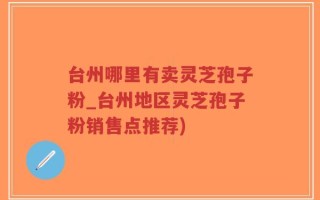 台州哪里有卖灵芝孢子粉_台州地区灵芝孢子粉销售点推荐)