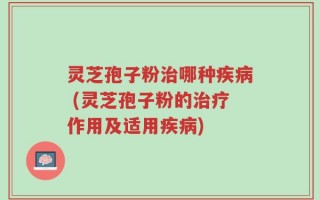 灵芝孢子粉治哪种疾病 (灵芝孢子粉的治疗作用及适用疾病)