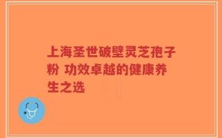 上海圣世破壁灵芝孢子粉 功效卓越的健康养生之选