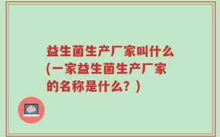 益生菌生产厂家叫什么(一家益生菌生产厂家的名称是什么？)