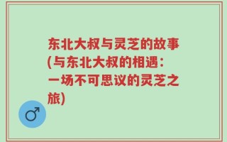 东北大叔与灵芝的故事(与东北大叔的相遇：一场不可思议的灵芝之旅)