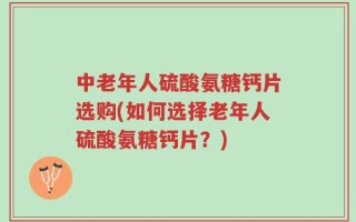 中老年人硫酸氨糖钙片选购(如何选择老年人硫酸氨糖钙片？)