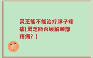 灵芝能不能治疗脖子疼痛(灵芝能否缓解颈部疼痛？)