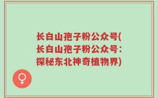 长白山孢子粉公众号(长白山孢子粉公众号：探秘东北神奇植物界)