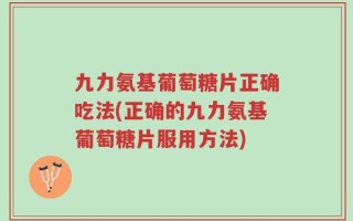 九力氨基葡萄糖片正确吃法(正确的九力氨基葡萄糖片服用方法)