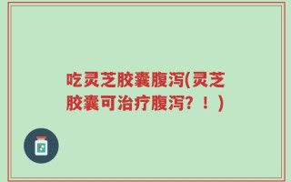 吃灵芝胶囊腹泻(灵芝胶囊可治疗腹泻？！)