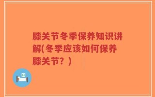 膝关节冬季保养知识讲解(冬季应该如何保养膝关节？)