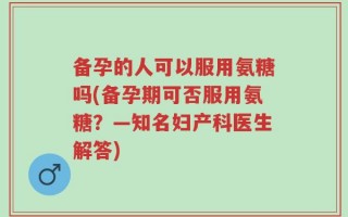 备孕的人可以服用氨糖吗(备孕期可否服用氨糖？—知名妇产科医生解答)