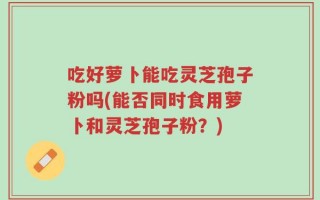 吃好萝卜能吃灵芝孢子粉吗(能否同时食用萝卜和灵芝孢子粉？)