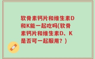 软骨素钙片和维生素D和K能一起吃吗(软骨素钙片和维生素D、K是否可一起服用？)