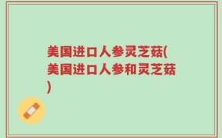 美国进口人参灵芝菇(美国进口人参和灵芝菇)