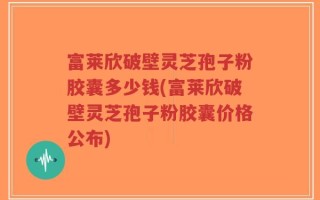 富莱欣破壁灵芝孢子粉胶囊多少钱(富莱欣破壁灵芝孢子粉胶囊价格公布)