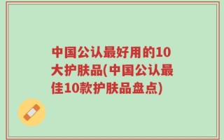 中国公认最好用的10大护肤品(中国公认最佳10款护肤品盘点)