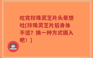吃完珍珠灵芝片头晕想吐(珍珠灵芝片后身体不适？换一种方式摄入吧！)