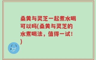 桑黄与灵芝一起煮水喝可以吗(桑黄与灵芝的水煮喝法，值得一试！)