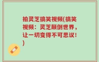 拍灵芝搞笑视频(搞笑视频：灵芝颠倒世界，让一切变得不可思议！)