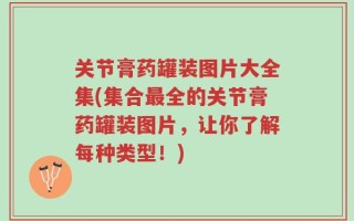 关节膏药罐装图片大全集(集合最全的关节膏药罐装图片，让你了解每种类型！)