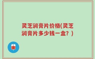 灵芝润膏片价格(灵芝润膏片多少钱一盒？)