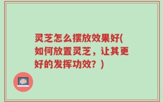 灵芝怎么摆放效果好(如何放置灵芝，让其更好的发挥功效？)