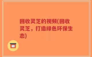 回收灵芝的视频(回收灵芝，打造绿色环保生态)