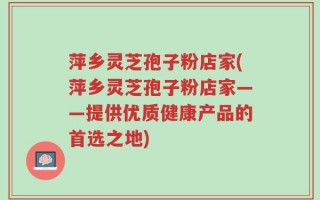 萍乡灵芝孢子粉店家(萍乡灵芝孢子粉店家——提供优质健康产品的首选之地)