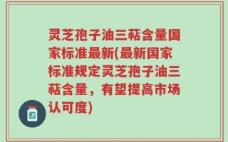 灵芝孢子油三萜含量国家标准最新(最新国家标准规定灵芝孢子油三萜含量，有望提高市场认可度)