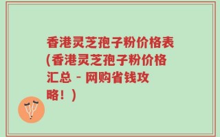 香港灵芝孢子粉价格表(香港灵芝孢子粉价格汇总 - 网购省钱攻略！)