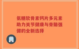 氨糖软骨素钙片多元素助力关节健康与骨骼强健的全新选择