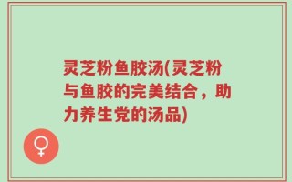灵芝粉鱼胶汤(灵芝粉与鱼胶的完美结合，助力养生党的汤品)