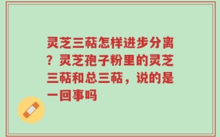 灵芝三萜怎样进步分离？灵芝孢子粉里的灵芝三萜和总三萜，说的是一回事吗
