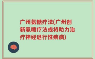 广州氨糖疗法(广州创新氨糖疗法或将助力治疗神经退行性疾病)