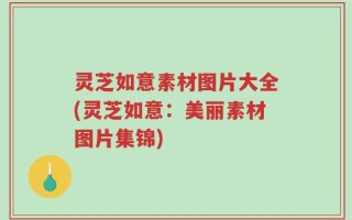 灵芝如意素材图片大全(灵芝如意：美丽素材图片集锦)