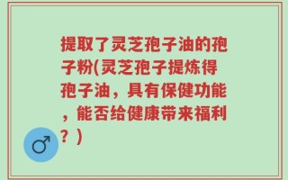 提取了灵芝孢子油的孢子粉(灵芝孢子提炼得孢子油，具有保健功能，能否给健康带来福利？)