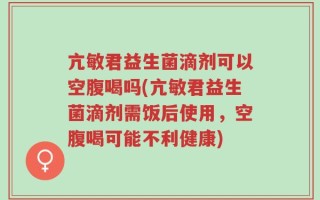 亢敏君益生菌滴剂可以空腹喝吗(亢敏君益生菌滴剂需饭后使用，空腹喝可能不利健康)