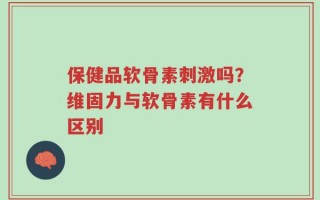 保健品软骨素刺激吗？维固力与软骨素有什么区别