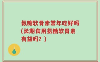 氨糖软骨素常年吃好吗(长期食用氨糖软骨素有益吗？)