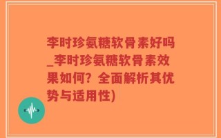 李时珍氨糖软骨素好吗_李时珍氨糖软骨素效果如何？全面解析其优势与适用性)