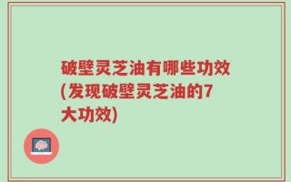破壁灵芝油有哪些功效(发现破壁灵芝油的7大功效)