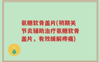 氨糖软骨盖片(初期关节炎辅助治疗氨糖软骨盖片，有效缓解疼痛)