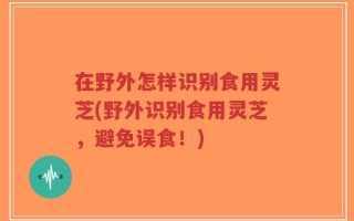 在野外怎样识别食用灵芝(野外识别食用灵芝，避免误食！)
