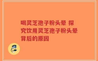 喝灵芝孢子粉头晕 探究饮用灵芝孢子粉头晕背后的原因