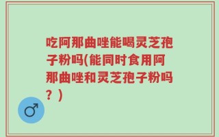 吃阿那曲唑能喝灵芝孢子粉吗(能同时食用阿那曲唑和灵芝孢子粉吗？)