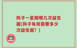 狗子一星期喂几次益生菌(狗子每周需要多少次益生菌？)