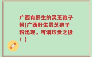 广西有野生的灵芝孢子粉(广西野生灵芝孢子粉出现，可谓珍贵之极！)