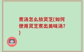 煮汤怎么放灵芝(如何使用灵芝煮出美味汤？)