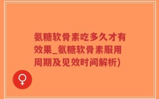 氨糖软骨素吃多久才有效果_氨糖软骨素服用周期及见效时间解析)