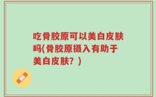 吃骨胶原可以美白皮肤吗(骨胶原摄入有助于美白皮肤？)