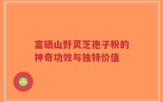 富硒山野灵芝孢子粉的神奇功效与独特价值